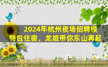 2024年杭州夜场招聘模特包住宿，龙姐带你东山再起